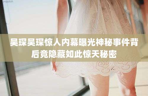 吴琛吴琛惊人内幕曝光神秘事件背后竟隐藏如此惊天秘密