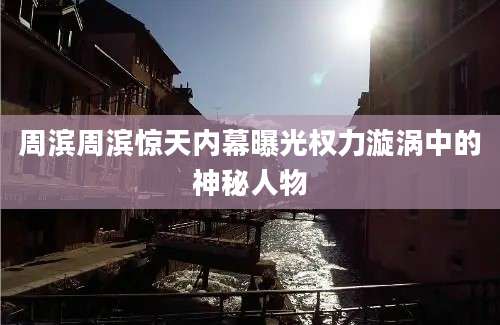 周滨周滨惊天内幕曝光权力漩涡中的神秘人物