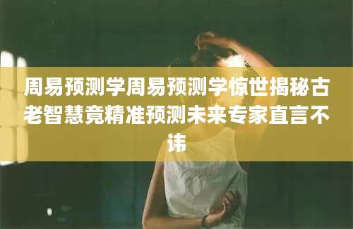 周易预测学周易预测学惊世揭秘古老智慧竟精准预测未来专家直言不讳