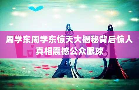 周学东周学东惊天大揭秘背后惊人真相震撼公众眼球