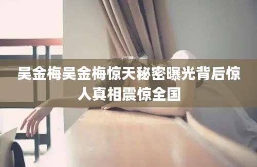 吴金梅吴金梅惊天秘密曝光背后惊人真相震惊全国