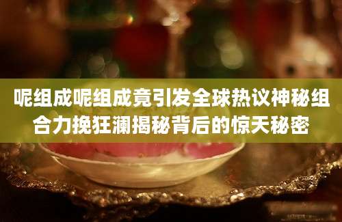 呢组成呢组成竟引发全球热议神秘组合力挽狂澜揭秘背后的惊天秘密