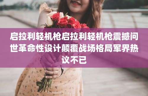 启拉利轻机枪启拉利轻机枪震撼问世革命性设计颠覆战场格局军界热议不已