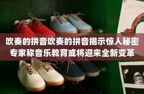 吹奏的拼音吹奏的拼音揭示惊人秘密专家称音乐教育或将迎来全新变革
