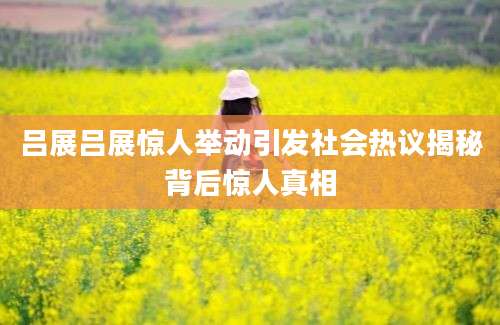 吕展吕展惊人举动引发社会热议揭秘背后惊人真相