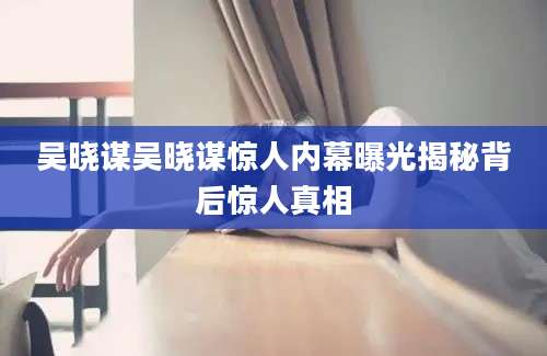 吴晓谋吴晓谋惊人内幕曝光揭秘背后惊人真相