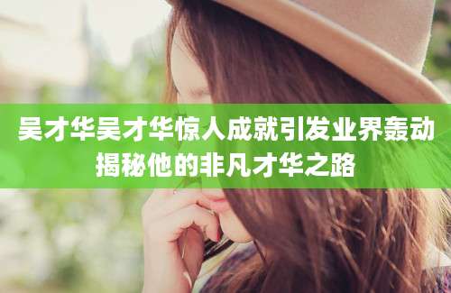吴才华吴才华惊人成就引发业界轰动揭秘他的非凡才华之路
