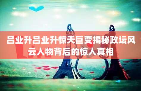 吕业升吕业升惊天巨变揭秘政坛风云人物背后的惊人真相