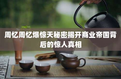 周忆周忆爆惊天秘密揭开商业帝国背后的惊人真相