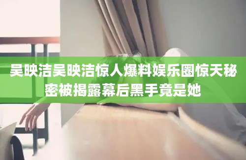 吴映洁吴映洁惊人爆料娱乐圈惊天秘密被揭露幕后黑手竟是她