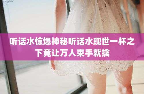 听话水惊爆神秘听话水现世一杯之下竟让万人束手就擒