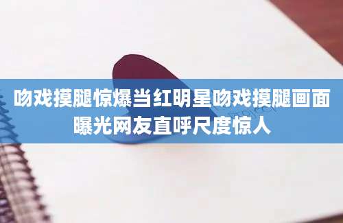 吻戏摸腿惊爆当红明星吻戏摸腿画面曝光网友直呼尺度惊人