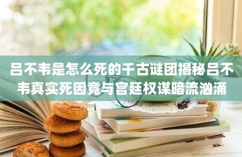 吕不韦是怎么死的千古谜团揭秘吕不韦真实死因竟与宫廷权谋暗流汹涌