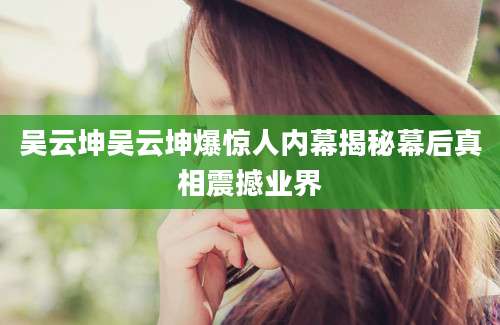 吴云坤吴云坤爆惊人内幕揭秘幕后真相震撼业界