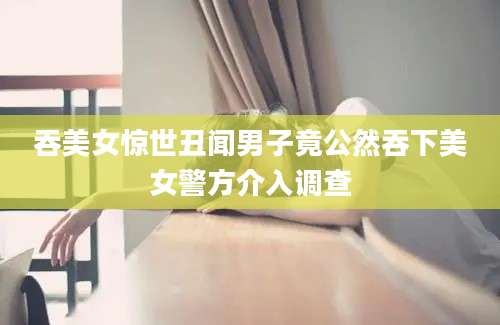 吞美女惊世丑闻男子竟公然吞下美女警方介入调查