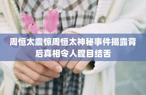 周恒太震惊周恒太神秘事件揭露背后真相令人瞠目结舌