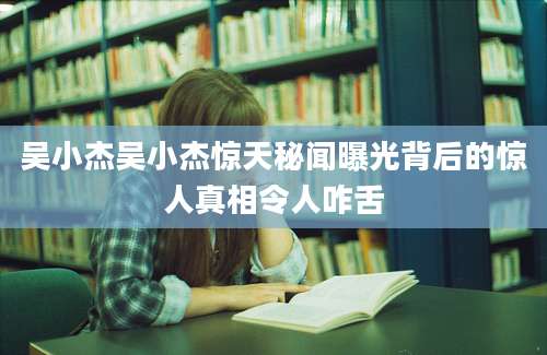 吴小杰吴小杰惊天秘闻曝光背后的惊人真相令人咋舌