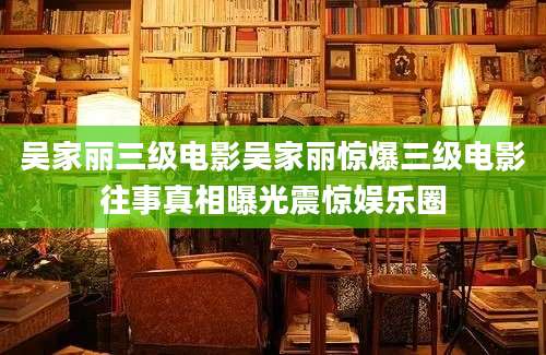 吴家丽三级电影吴家丽惊爆三级电影往事真相曝光震惊娱乐圈