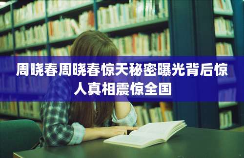 周晓春周晓春惊天秘密曝光背后惊人真相震惊全国