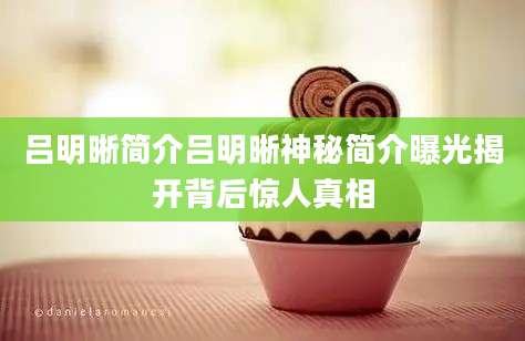 吕明晰简介吕明晰神秘简介曝光揭开背后惊人真相