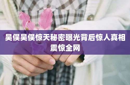 吴俣吴俣惊天秘密曝光背后惊人真相震惊全网