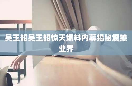 吴玉韶吴玉韶惊天爆料内幕揭秘震撼业界