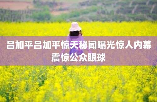 吕加平吕加平惊天秘闻曝光惊人内幕震惊公众眼球
