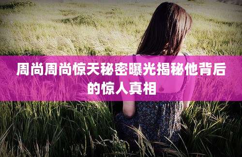 周尚周尚惊天秘密曝光揭秘他背后的惊人真相