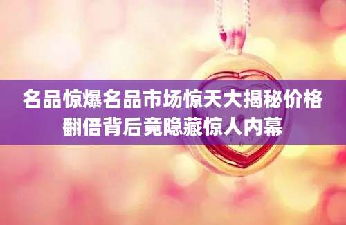 名品惊爆名品市场惊天大揭秘价格翻倍背后竟隐藏惊人内幕