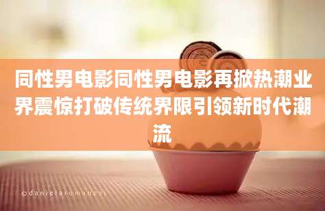 同性男电影同性男电影再掀热潮业界震惊打破传统界限引领新时代潮流