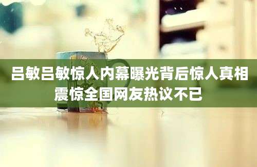 吕敏吕敏惊人内幕曝光背后惊人真相震惊全国网友热议不已