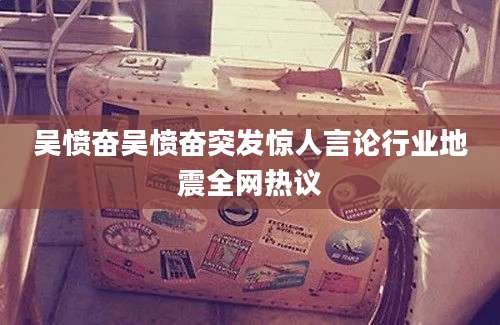 吴愤奋吴愤奋突发惊人言论行业地震全网热议