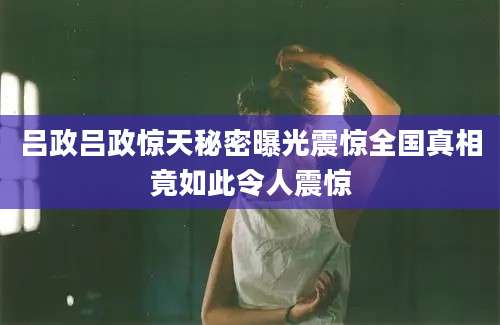 吕政吕政惊天秘密曝光震惊全国真相竟如此令人震惊