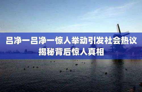 吕净一吕净一惊人举动引发社会热议揭秘背后惊人真相