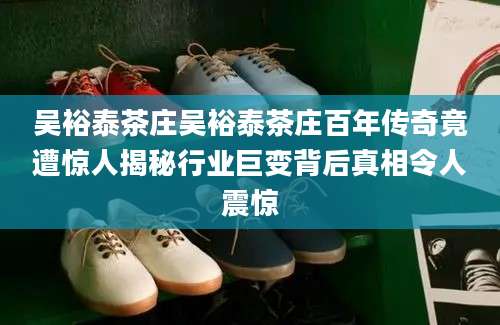 吴裕泰茶庄吴裕泰茶庄百年传奇竟遭惊人揭秘行业巨变背后真相令人震惊