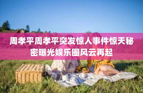 周孝平周孝平突发惊人事件惊天秘密曝光娱乐圈风云再起