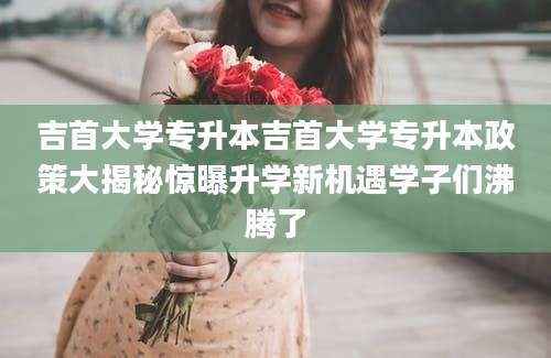 吉首大学专升本吉首大学专升本政策大揭秘惊曝升学新机遇学子们沸腾了