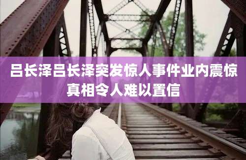 吕长泽吕长泽突发惊人事件业内震惊真相令人难以置信