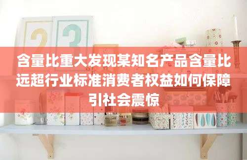 含量比重大发现某知名产品含量比远超行业标准消费者权益如何保障引社会震惊